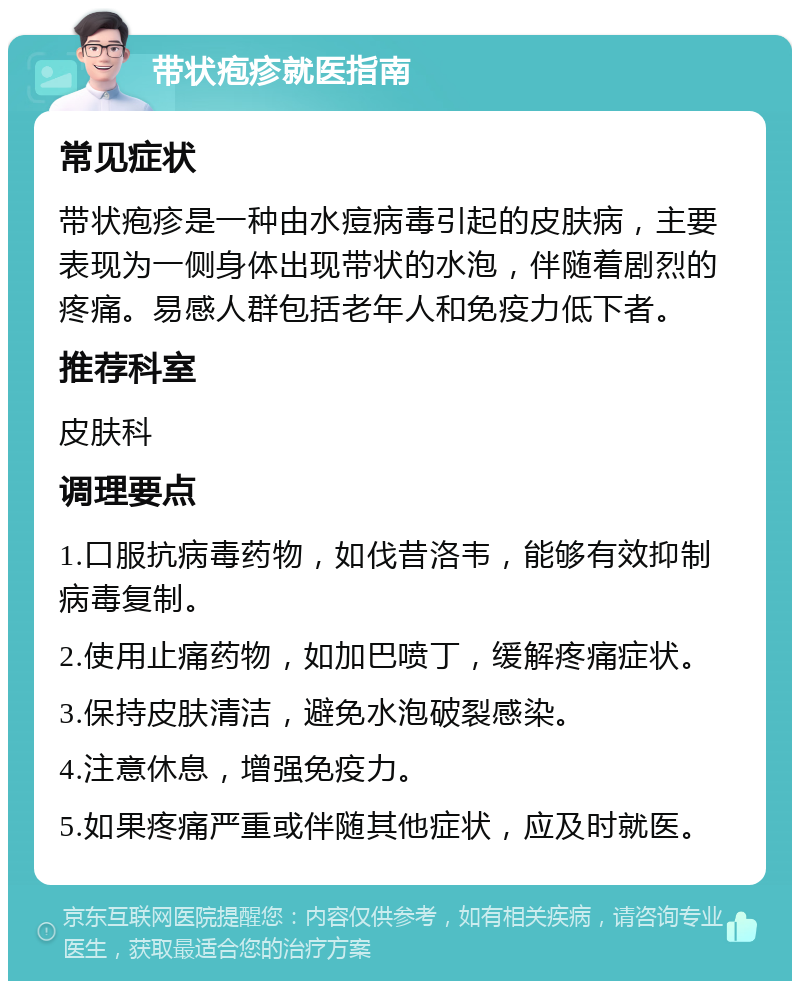 带状疱疹就医指南 常见症状 带状疱疹是一种由水痘病毒引起的皮肤病，主要表现为一侧身体出现带状的水泡，伴随着剧烈的疼痛。易感人群包括老年人和免疫力低下者。 推荐科室 皮肤科 调理要点 1.口服抗病毒药物，如伐昔洛韦，能够有效抑制病毒复制。 2.使用止痛药物，如加巴喷丁，缓解疼痛症状。 3.保持皮肤清洁，避免水泡破裂感染。 4.注意休息，增强免疫力。 5.如果疼痛严重或伴随其他症状，应及时就医。