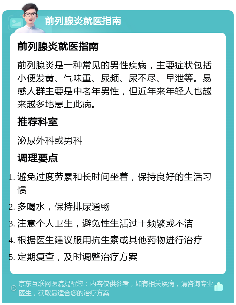 前列腺炎就医指南 前列腺炎就医指南 前列腺炎是一种常见的男性疾病，主要症状包括小便发黄、气味重、尿频、尿不尽、早泄等。易感人群主要是中老年男性，但近年来年轻人也越来越多地患上此病。 推荐科室 泌尿外科或男科 调理要点 避免过度劳累和长时间坐着，保持良好的生活习惯 多喝水，保持排尿通畅 注意个人卫生，避免性生活过于频繁或不洁 根据医生建议服用抗生素或其他药物进行治疗 定期复查，及时调整治疗方案