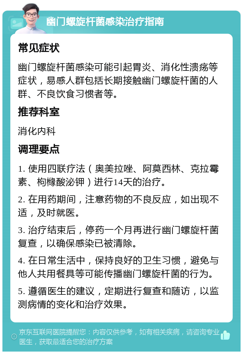 幽门螺旋杆菌感染治疗指南 常见症状 幽门螺旋杆菌感染可能引起胃炎、消化性溃疡等症状，易感人群包括长期接触幽门螺旋杆菌的人群、不良饮食习惯者等。 推荐科室 消化内科 调理要点 1. 使用四联疗法（奥美拉唑、阿莫西林、克拉霉素、枸橼酸泌钾）进行14天的治疗。 2. 在用药期间，注意药物的不良反应，如出现不适，及时就医。 3. 治疗结束后，停药一个月再进行幽门螺旋杆菌复查，以确保感染已被清除。 4. 在日常生活中，保持良好的卫生习惯，避免与他人共用餐具等可能传播幽门螺旋杆菌的行为。 5. 遵循医生的建议，定期进行复查和随访，以监测病情的变化和治疗效果。