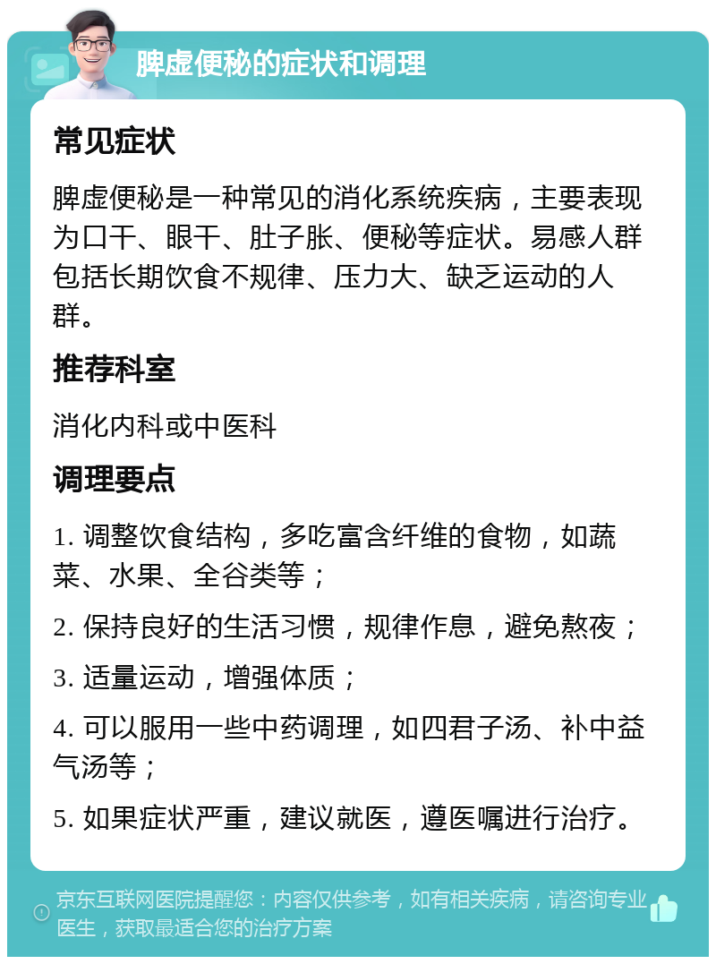 脾虚便秘的症状和调理 常见症状 脾虚便秘是一种常见的消化系统疾病，主要表现为口干、眼干、肚子胀、便秘等症状。易感人群包括长期饮食不规律、压力大、缺乏运动的人群。 推荐科室 消化内科或中医科 调理要点 1. 调整饮食结构，多吃富含纤维的食物，如蔬菜、水果、全谷类等； 2. 保持良好的生活习惯，规律作息，避免熬夜； 3. 适量运动，增强体质； 4. 可以服用一些中药调理，如四君子汤、补中益气汤等； 5. 如果症状严重，建议就医，遵医嘱进行治疗。