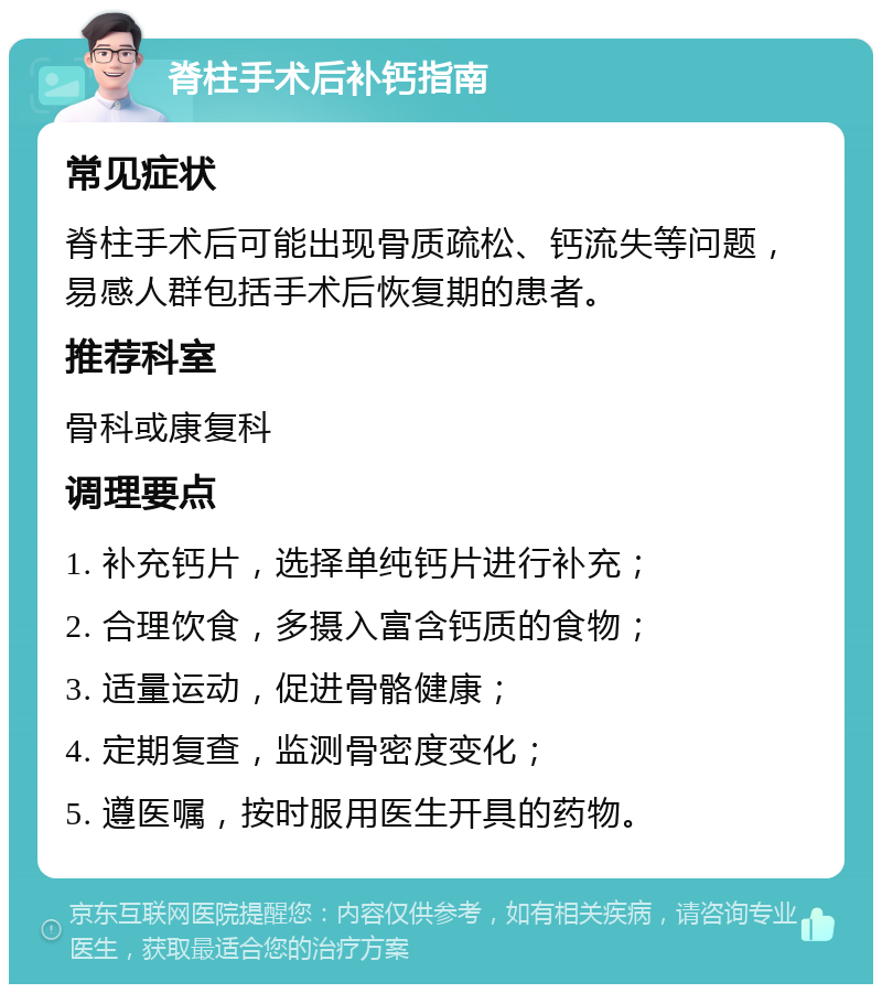 脊柱手术后补钙指南 常见症状 脊柱手术后可能出现骨质疏松、钙流失等问题，易感人群包括手术后恢复期的患者。 推荐科室 骨科或康复科 调理要点 1. 补充钙片，选择单纯钙片进行补充； 2. 合理饮食，多摄入富含钙质的食物； 3. 适量运动，促进骨骼健康； 4. 定期复查，监测骨密度变化； 5. 遵医嘱，按时服用医生开具的药物。