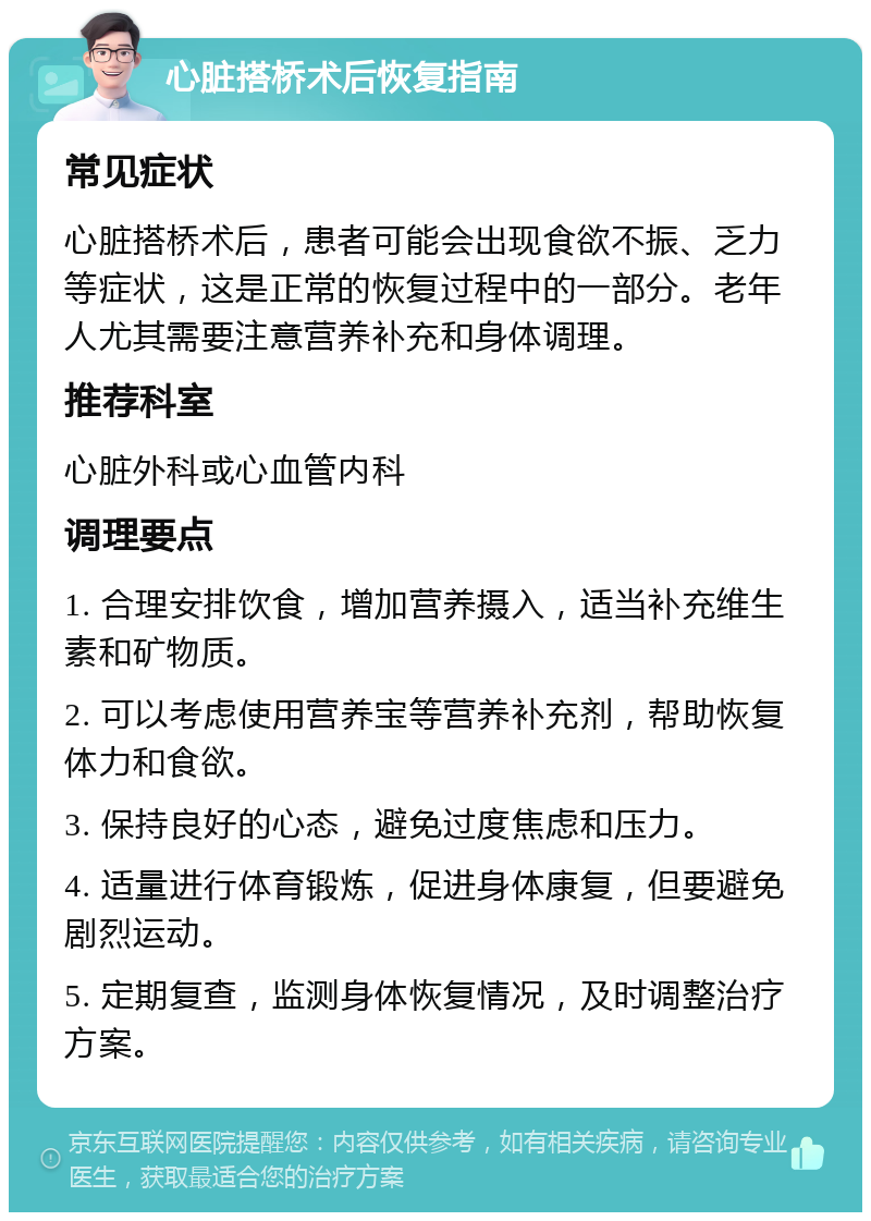 心脏搭桥术后恢复指南 常见症状 心脏搭桥术后，患者可能会出现食欲不振、乏力等症状，这是正常的恢复过程中的一部分。老年人尤其需要注意营养补充和身体调理。 推荐科室 心脏外科或心血管内科 调理要点 1. 合理安排饮食，增加营养摄入，适当补充维生素和矿物质。 2. 可以考虑使用营养宝等营养补充剂，帮助恢复体力和食欲。 3. 保持良好的心态，避免过度焦虑和压力。 4. 适量进行体育锻炼，促进身体康复，但要避免剧烈运动。 5. 定期复查，监测身体恢复情况，及时调整治疗方案。