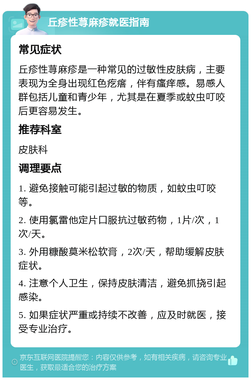 丘疹性荨麻疹就医指南 常见症状 丘疹性荨麻疹是一种常见的过敏性皮肤病，主要表现为全身出现红色疙瘩，伴有瘙痒感。易感人群包括儿童和青少年，尤其是在夏季或蚊虫叮咬后更容易发生。 推荐科室 皮肤科 调理要点 1. 避免接触可能引起过敏的物质，如蚊虫叮咬等。 2. 使用氯雷他定片口服抗过敏药物，1片/次，1次/天。 3. 外用糠酸莫米松软膏，2次/天，帮助缓解皮肤症状。 4. 注意个人卫生，保持皮肤清洁，避免抓挠引起感染。 5. 如果症状严重或持续不改善，应及时就医，接受专业治疗。