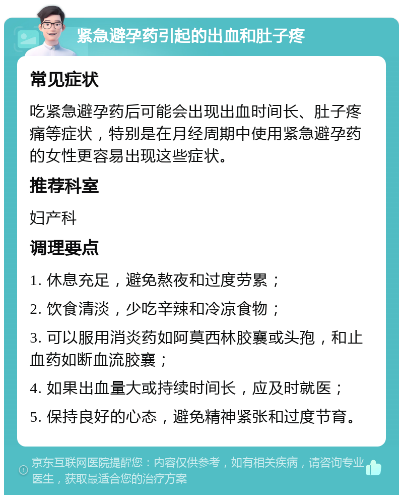 紧急避孕药引起的出血和肚子疼 常见症状 吃紧急避孕药后可能会出现出血时间长、肚子疼痛等症状，特别是在月经周期中使用紧急避孕药的女性更容易出现这些症状。 推荐科室 妇产科 调理要点 1. 休息充足，避免熬夜和过度劳累； 2. 饮食清淡，少吃辛辣和冷凉食物； 3. 可以服用消炎药如阿莫西林胶襄或头孢，和止血药如断血流胶襄； 4. 如果出血量大或持续时间长，应及时就医； 5. 保持良好的心态，避免精神紧张和过度节育。