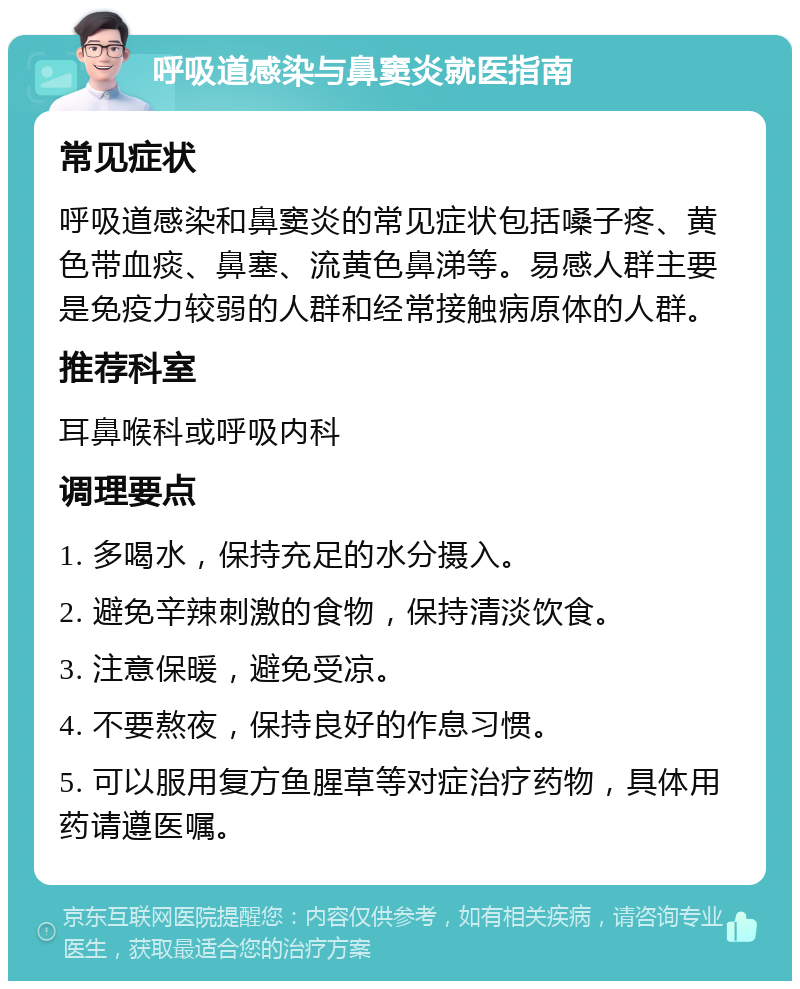 呼吸道感染与鼻窦炎就医指南 常见症状 呼吸道感染和鼻窦炎的常见症状包括嗓子疼、黄色带血痰、鼻塞、流黄色鼻涕等。易感人群主要是免疫力较弱的人群和经常接触病原体的人群。 推荐科室 耳鼻喉科或呼吸内科 调理要点 1. 多喝水，保持充足的水分摄入。 2. 避免辛辣刺激的食物，保持清淡饮食。 3. 注意保暖，避免受凉。 4. 不要熬夜，保持良好的作息习惯。 5. 可以服用复方鱼腥草等对症治疗药物，具体用药请遵医嘱。