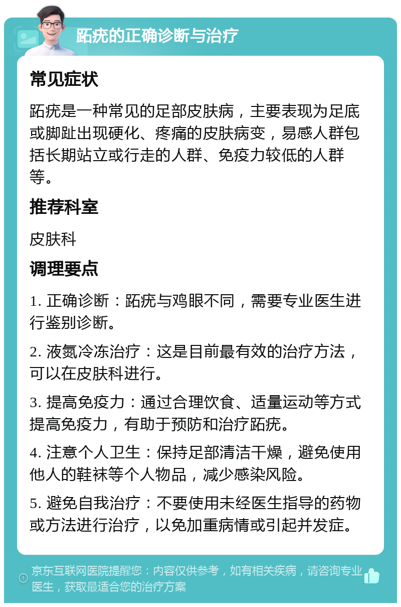 跖疣的正确诊断与治疗 常见症状 跖疣是一种常见的足部皮肤病，主要表现为足底或脚趾出现硬化、疼痛的皮肤病变，易感人群包括长期站立或行走的人群、免疫力较低的人群等。 推荐科室 皮肤科 调理要点 1. 正确诊断：跖疣与鸡眼不同，需要专业医生进行鉴别诊断。 2. 液氮冷冻治疗：这是目前最有效的治疗方法，可以在皮肤科进行。 3. 提高免疫力：通过合理饮食、适量运动等方式提高免疫力，有助于预防和治疗跖疣。 4. 注意个人卫生：保持足部清洁干燥，避免使用他人的鞋袜等个人物品，减少感染风险。 5. 避免自我治疗：不要使用未经医生指导的药物或方法进行治疗，以免加重病情或引起并发症。