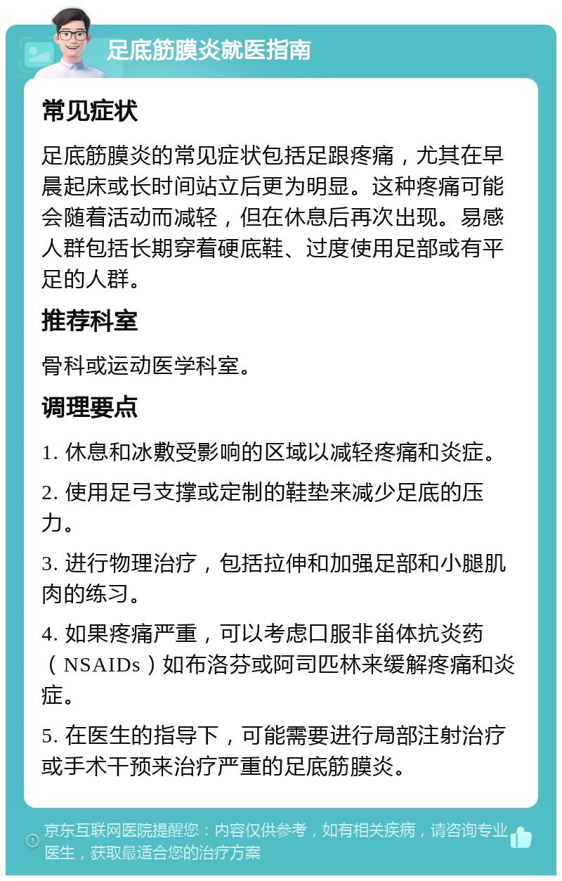 足底筋膜炎就医指南 常见症状 足底筋膜炎的常见症状包括足跟疼痛，尤其在早晨起床或长时间站立后更为明显。这种疼痛可能会随着活动而减轻，但在休息后再次出现。易感人群包括长期穿着硬底鞋、过度使用足部或有平足的人群。 推荐科室 骨科或运动医学科室。 调理要点 1. 休息和冰敷受影响的区域以减轻疼痛和炎症。 2. 使用足弓支撑或定制的鞋垫来减少足底的压力。 3. 进行物理治疗，包括拉伸和加强足部和小腿肌肉的练习。 4. 如果疼痛严重，可以考虑口服非甾体抗炎药（NSAIDs）如布洛芬或阿司匹林来缓解疼痛和炎症。 5. 在医生的指导下，可能需要进行局部注射治疗或手术干预来治疗严重的足底筋膜炎。