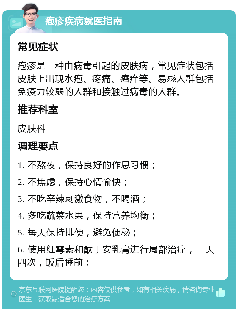 疱疹疾病就医指南 常见症状 疱疹是一种由病毒引起的皮肤病，常见症状包括皮肤上出现水疱、疼痛、瘙痒等。易感人群包括免疫力较弱的人群和接触过病毒的人群。 推荐科室 皮肤科 调理要点 1. 不熬夜，保持良好的作息习惯； 2. 不焦虑，保持心情愉快； 3. 不吃辛辣刺激食物，不喝酒； 4. 多吃蔬菜水果，保持营养均衡； 5. 每天保持排便，避免便秘； 6. 使用红霉素和酞丁安乳膏进行局部治疗，一天四次，饭后睡前；