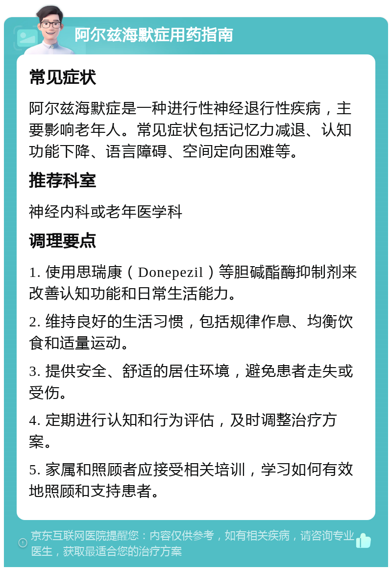 阿尔兹海默症用药指南 常见症状 阿尔兹海默症是一种进行性神经退行性疾病，主要影响老年人。常见症状包括记忆力减退、认知功能下降、语言障碍、空间定向困难等。 推荐科室 神经内科或老年医学科 调理要点 1. 使用思瑞康（Donepezil）等胆碱酯酶抑制剂来改善认知功能和日常生活能力。 2. 维持良好的生活习惯，包括规律作息、均衡饮食和适量运动。 3. 提供安全、舒适的居住环境，避免患者走失或受伤。 4. 定期进行认知和行为评估，及时调整治疗方案。 5. 家属和照顾者应接受相关培训，学习如何有效地照顾和支持患者。