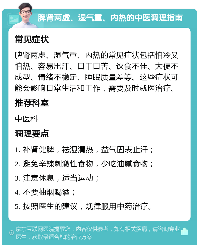 脾肾两虚、湿气重、内热的中医调理指南 常见症状 脾肾两虚、湿气重、内热的常见症状包括怕冷又怕热、容易出汗、口干口苦、饮食不佳、大便不成型、情绪不稳定、睡眠质量差等。这些症状可能会影响日常生活和工作，需要及时就医治疗。 推荐科室 中医科 调理要点 1. 补肾健脾，祛湿清热，益气固表止汗； 2. 避免辛辣刺激性食物，少吃油腻食物； 3. 注意休息，适当运动； 4. 不要抽烟喝酒； 5. 按照医生的建议，规律服用中药治疗。