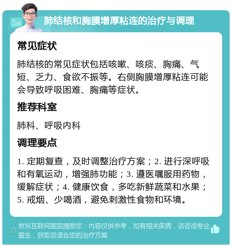 肺结核和胸膜增厚粘连的治疗与调理 常见症状 肺结核的常见症状包括咳嗽、咳痰、胸痛、气短、乏力、食欲不振等。右侧胸膜增厚粘连可能会导致呼吸困难、胸痛等症状。 推荐科室 肺科、呼吸内科 调理要点 1. 定期复查，及时调整治疗方案；2. 进行深呼吸和有氧运动，增强肺功能；3. 遵医嘱服用药物，缓解症状；4. 健康饮食，多吃新鲜蔬菜和水果；5. 戒烟、少喝酒，避免刺激性食物和环境。