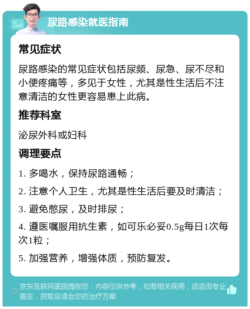 尿路感染就医指南 常见症状 尿路感染的常见症状包括尿频、尿急、尿不尽和小便疼痛等，多见于女性，尤其是性生活后不注意清洁的女性更容易患上此病。 推荐科室 泌尿外科或妇科 调理要点 1. 多喝水，保持尿路通畅； 2. 注意个人卫生，尤其是性生活后要及时清洁； 3. 避免憋尿，及时排尿； 4. 遵医嘱服用抗生素，如可乐必妥0.5g每日1次每次1粒； 5. 加强营养，增强体质，预防复发。