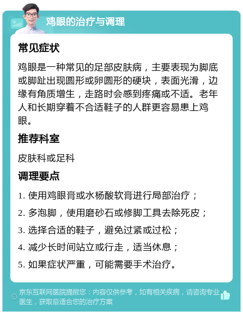 鸡眼的治疗与调理 常见症状 鸡眼是一种常见的足部皮肤病，主要表现为脚底或脚趾出现圆形或卵圆形的硬块，表面光滑，边缘有角质增生，走路时会感到疼痛或不适。老年人和长期穿着不合适鞋子的人群更容易患上鸡眼。 推荐科室 皮肤科或足科 调理要点 1. 使用鸡眼膏或水杨酸软膏进行局部治疗； 2. 多泡脚，使用磨砂石或修脚工具去除死皮； 3. 选择合适的鞋子，避免过紧或过松； 4. 减少长时间站立或行走，适当休息； 5. 如果症状严重，可能需要手术治疗。