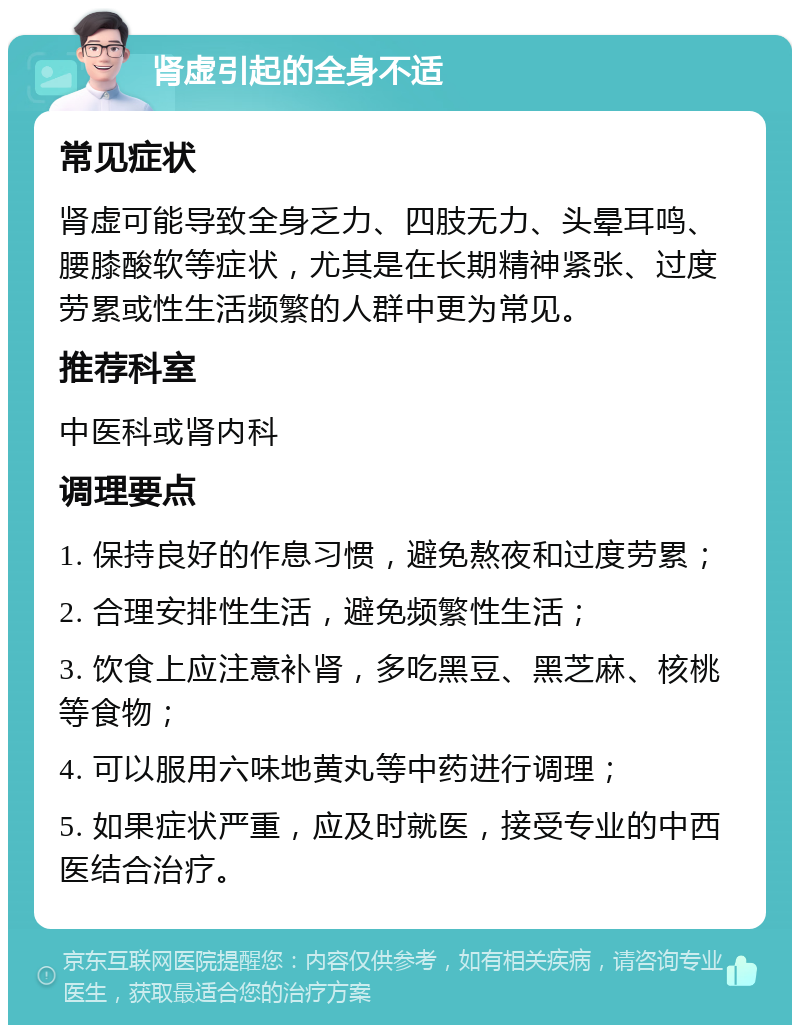 肾虚引起的全身不适 常见症状 肾虚可能导致全身乏力、四肢无力、头晕耳鸣、腰膝酸软等症状，尤其是在长期精神紧张、过度劳累或性生活频繁的人群中更为常见。 推荐科室 中医科或肾内科 调理要点 1. 保持良好的作息习惯，避免熬夜和过度劳累； 2. 合理安排性生活，避免频繁性生活； 3. 饮食上应注意补肾，多吃黑豆、黑芝麻、核桃等食物； 4. 可以服用六味地黄丸等中药进行调理； 5. 如果症状严重，应及时就医，接受专业的中西医结合治疗。