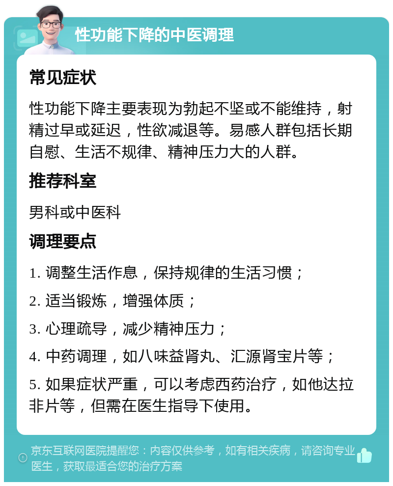 性功能下降的中医调理 常见症状 性功能下降主要表现为勃起不坚或不能维持，射精过早或延迟，性欲减退等。易感人群包括长期自慰、生活不规律、精神压力大的人群。 推荐科室 男科或中医科 调理要点 1. 调整生活作息，保持规律的生活习惯； 2. 适当锻炼，增强体质； 3. 心理疏导，减少精神压力； 4. 中药调理，如八味益肾丸、汇源肾宝片等； 5. 如果症状严重，可以考虑西药治疗，如他达拉非片等，但需在医生指导下使用。