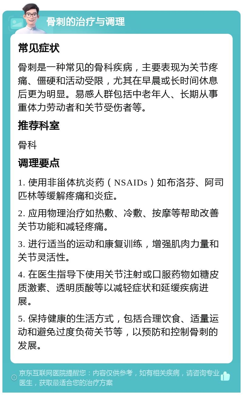 骨刺的治疗与调理 常见症状 骨刺是一种常见的骨科疾病，主要表现为关节疼痛、僵硬和活动受限，尤其在早晨或长时间休息后更为明显。易感人群包括中老年人、长期从事重体力劳动者和关节受伤者等。 推荐科室 骨科 调理要点 1. 使用非甾体抗炎药（NSAIDs）如布洛芬、阿司匹林等缓解疼痛和炎症。 2. 应用物理治疗如热敷、冷敷、按摩等帮助改善关节功能和减轻疼痛。 3. 进行适当的运动和康复训练，增强肌肉力量和关节灵活性。 4. 在医生指导下使用关节注射或口服药物如糖皮质激素、透明质酸等以减轻症状和延缓疾病进展。 5. 保持健康的生活方式，包括合理饮食、适量运动和避免过度负荷关节等，以预防和控制骨刺的发展。