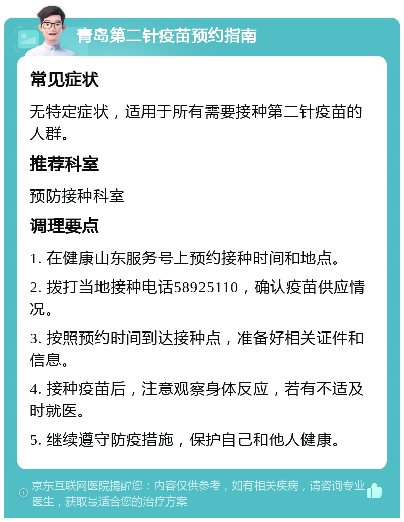 青岛第二针疫苗预约指南 常见症状 无特定症状，适用于所有需要接种第二针疫苗的人群。 推荐科室 预防接种科室 调理要点 1. 在健康山东服务号上预约接种时间和地点。 2. 拨打当地接种电话58925110，确认疫苗供应情况。 3. 按照预约时间到达接种点，准备好相关证件和信息。 4. 接种疫苗后，注意观察身体反应，若有不适及时就医。 5. 继续遵守防疫措施，保护自己和他人健康。