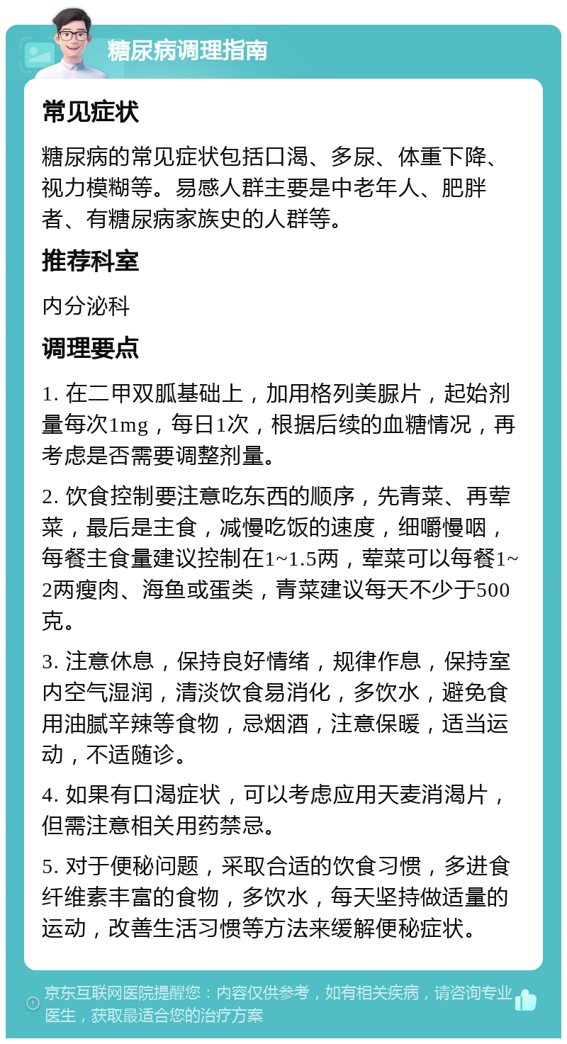 糖尿病调理指南 常见症状 糖尿病的常见症状包括口渴、多尿、体重下降、视力模糊等。易感人群主要是中老年人、肥胖者、有糖尿病家族史的人群等。 推荐科室 内分泌科 调理要点 1. 在二甲双胍基础上，加用格列美脲片，起始剂量每次1mg，每日1次，根据后续的血糖情况，再考虑是否需要调整剂量。 2. 饮食控制要注意吃东西的顺序，先青菜、再荤菜，最后是主食，减慢吃饭的速度，细嚼慢咽，每餐主食量建议控制在1~1.5两，荤菜可以每餐1~2两瘦肉、海鱼或蛋类，青菜建议每天不少于500克。 3. 注意休息，保持良好情绪，规律作息，保持室内空气湿润，清淡饮食易消化，多饮水，避免食用油腻辛辣等食物，忌烟酒，注意保暖，适当运动，不适随诊。 4. 如果有口渴症状，可以考虑应用天麦消渴片，但需注意相关用药禁忌。 5. 对于便秘问题，采取合适的饮食习惯，多进食纤维素丰富的食物，多饮水，每天坚持做适量的运动，改善生活习惯等方法来缓解便秘症状。