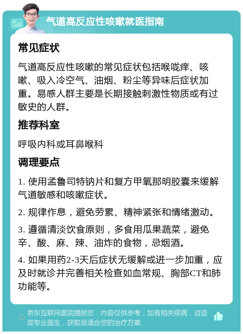 气道高反应性咳嗽就医指南 常见症状 气道高反应性咳嗽的常见症状包括喉咙痒、咳嗽、吸入冷空气、油烟、粉尘等异味后症状加重。易感人群主要是长期接触刺激性物质或有过敏史的人群。 推荐科室 呼吸内科或耳鼻喉科 调理要点 1. 使用孟鲁司特钠片和复方甲氧那明胶囊来缓解气道敏感和咳嗽症状。 2. 规律作息，避免劳累、精神紧张和情绪激动。 3. 遵循清淡饮食原则，多食用瓜果蔬菜，避免辛、酸、麻、辣、油炸的食物，忌烟酒。 4. 如果用药2-3天后症状无缓解或进一步加重，应及时就诊并完善相关检查如血常规、胸部CT和肺功能等。