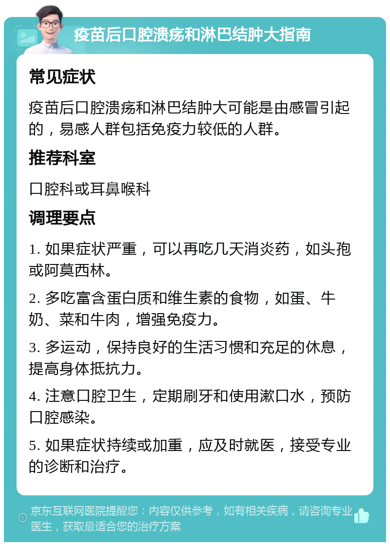 疫苗后口腔溃疡和淋巴结肿大指南 常见症状 疫苗后口腔溃疡和淋巴结肿大可能是由感冒引起的，易感人群包括免疫力较低的人群。 推荐科室 口腔科或耳鼻喉科 调理要点 1. 如果症状严重，可以再吃几天消炎药，如头孢或阿莫西林。 2. 多吃富含蛋白质和维生素的食物，如蛋、牛奶、菜和牛肉，增强免疫力。 3. 多运动，保持良好的生活习惯和充足的休息，提高身体抵抗力。 4. 注意口腔卫生，定期刷牙和使用漱口水，预防口腔感染。 5. 如果症状持续或加重，应及时就医，接受专业的诊断和治疗。