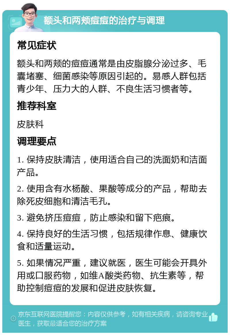 额头和两颊痘痘的治疗与调理 常见症状 额头和两颊的痘痘通常是由皮脂腺分泌过多、毛囊堵塞、细菌感染等原因引起的。易感人群包括青少年、压力大的人群、不良生活习惯者等。 推荐科室 皮肤科 调理要点 1. 保持皮肤清洁，使用适合自己的洗面奶和洁面产品。 2. 使用含有水杨酸、果酸等成分的产品，帮助去除死皮细胞和清洁毛孔。 3. 避免挤压痘痘，防止感染和留下疤痕。 4. 保持良好的生活习惯，包括规律作息、健康饮食和适量运动。 5. 如果情况严重，建议就医，医生可能会开具外用或口服药物，如维A酸类药物、抗生素等，帮助控制痘痘的发展和促进皮肤恢复。