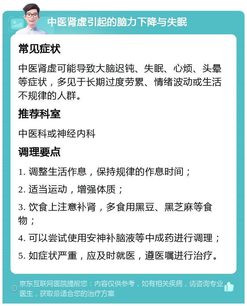 中医肾虚引起的脑力下降与失眠 常见症状 中医肾虚可能导致大脑迟钝、失眠、心烦、头晕等症状，多见于长期过度劳累、情绪波动或生活不规律的人群。 推荐科室 中医科或神经内科 调理要点 1. 调整生活作息，保持规律的作息时间； 2. 适当运动，增强体质； 3. 饮食上注意补肾，多食用黑豆、黑芝麻等食物； 4. 可以尝试使用安神补脑液等中成药进行调理； 5. 如症状严重，应及时就医，遵医嘱进行治疗。