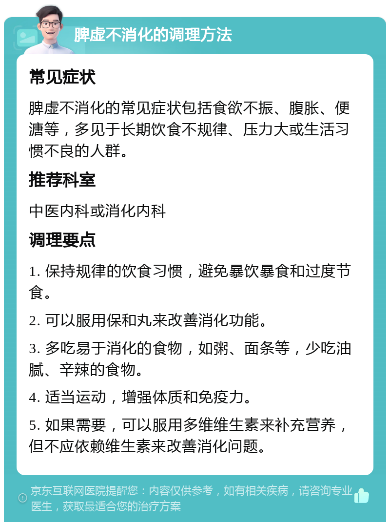 脾虚不消化的调理方法 常见症状 脾虚不消化的常见症状包括食欲不振、腹胀、便溏等，多见于长期饮食不规律、压力大或生活习惯不良的人群。 推荐科室 中医内科或消化内科 调理要点 1. 保持规律的饮食习惯，避免暴饮暴食和过度节食。 2. 可以服用保和丸来改善消化功能。 3. 多吃易于消化的食物，如粥、面条等，少吃油腻、辛辣的食物。 4. 适当运动，增强体质和免疫力。 5. 如果需要，可以服用多维维生素来补充营养，但不应依赖维生素来改善消化问题。