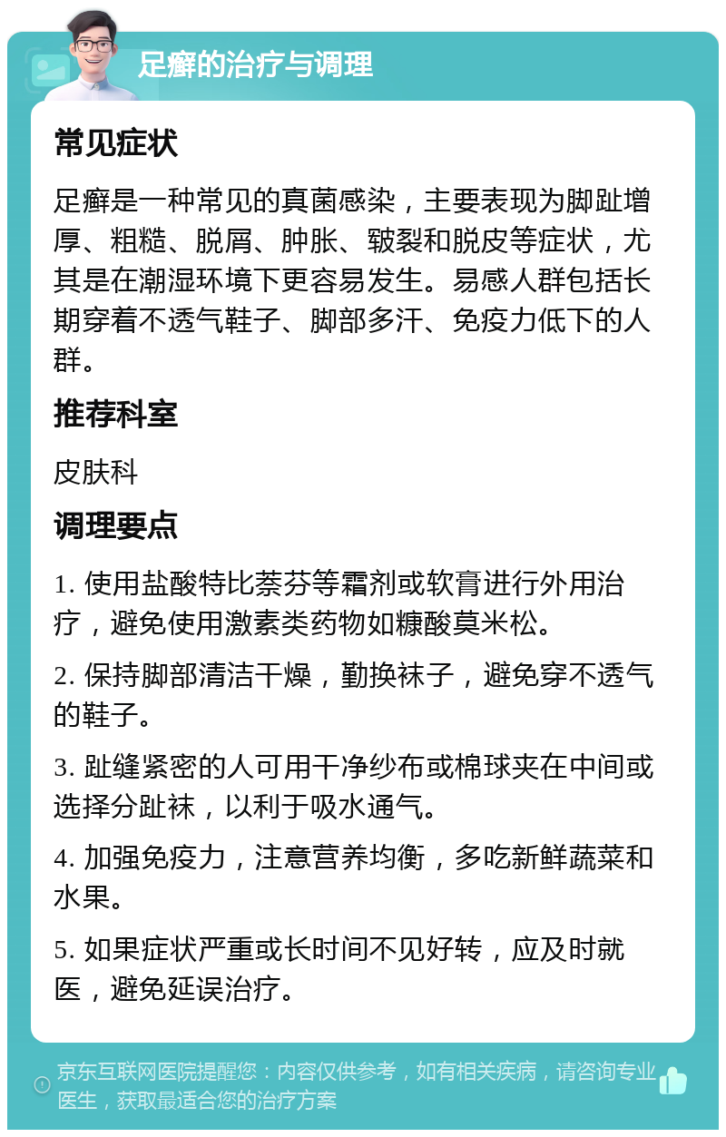 足癣的治疗与调理 常见症状 足癣是一种常见的真菌感染，主要表现为脚趾增厚、粗糙、脱屑、肿胀、皲裂和脱皮等症状，尤其是在潮湿环境下更容易发生。易感人群包括长期穿着不透气鞋子、脚部多汗、免疫力低下的人群。 推荐科室 皮肤科 调理要点 1. 使用盐酸特比萘芬等霜剂或软膏进行外用治疗，避免使用激素类药物如糠酸莫米松。 2. 保持脚部清洁干燥，勤换袜子，避免穿不透气的鞋子。 3. 趾缝紧密的人可用干净纱布或棉球夹在中间或选择分趾袜，以利于吸水通气。 4. 加强免疫力，注意营养均衡，多吃新鲜蔬菜和水果。 5. 如果症状严重或长时间不见好转，应及时就医，避免延误治疗。