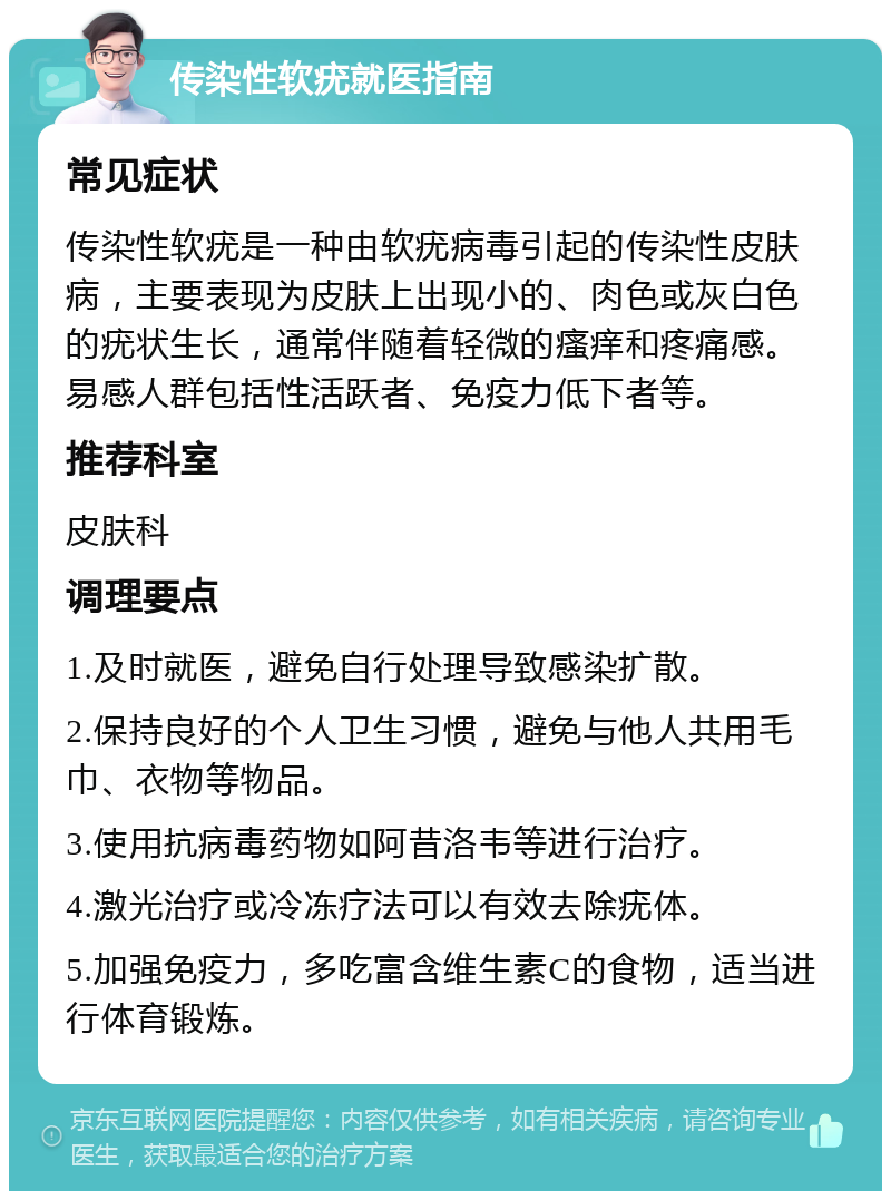 传染性软疣就医指南 常见症状 传染性软疣是一种由软疣病毒引起的传染性皮肤病，主要表现为皮肤上出现小的、肉色或灰白色的疣状生长，通常伴随着轻微的瘙痒和疼痛感。易感人群包括性活跃者、免疫力低下者等。 推荐科室 皮肤科 调理要点 1.及时就医，避免自行处理导致感染扩散。 2.保持良好的个人卫生习惯，避免与他人共用毛巾、衣物等物品。 3.使用抗病毒药物如阿昔洛韦等进行治疗。 4.激光治疗或冷冻疗法可以有效去除疣体。 5.加强免疫力，多吃富含维生素C的食物，适当进行体育锻炼。