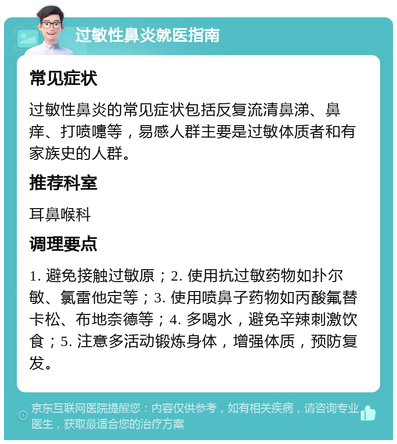 过敏性鼻炎就医指南 常见症状 过敏性鼻炎的常见症状包括反复流清鼻涕、鼻痒、打喷嚏等，易感人群主要是过敏体质者和有家族史的人群。 推荐科室 耳鼻喉科 调理要点 1. 避免接触过敏原；2. 使用抗过敏药物如扑尔敏、氯雷他定等；3. 使用喷鼻子药物如丙酸氟替卡松、布地奈德等；4. 多喝水，避免辛辣刺激饮食；5. 注意多活动锻炼身体，增强体质，预防复发。