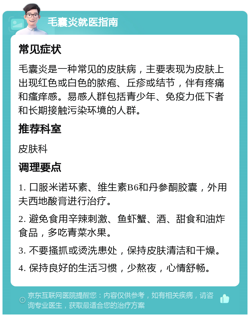 毛囊炎就医指南 常见症状 毛囊炎是一种常见的皮肤病，主要表现为皮肤上出现红色或白色的脓疱、丘疹或结节，伴有疼痛和瘙痒感。易感人群包括青少年、免疫力低下者和长期接触污染环境的人群。 推荐科室 皮肤科 调理要点 1. 口服米诺环素、维生素B6和丹参酮胶囊，外用夫西地酸膏进行治疗。 2. 避免食用辛辣刺激、鱼虾蟹、酒、甜食和油炸食品，多吃青菜水果。 3. 不要搔抓或烫洗患处，保持皮肤清洁和干燥。 4. 保持良好的生活习惯，少熬夜，心情舒畅。