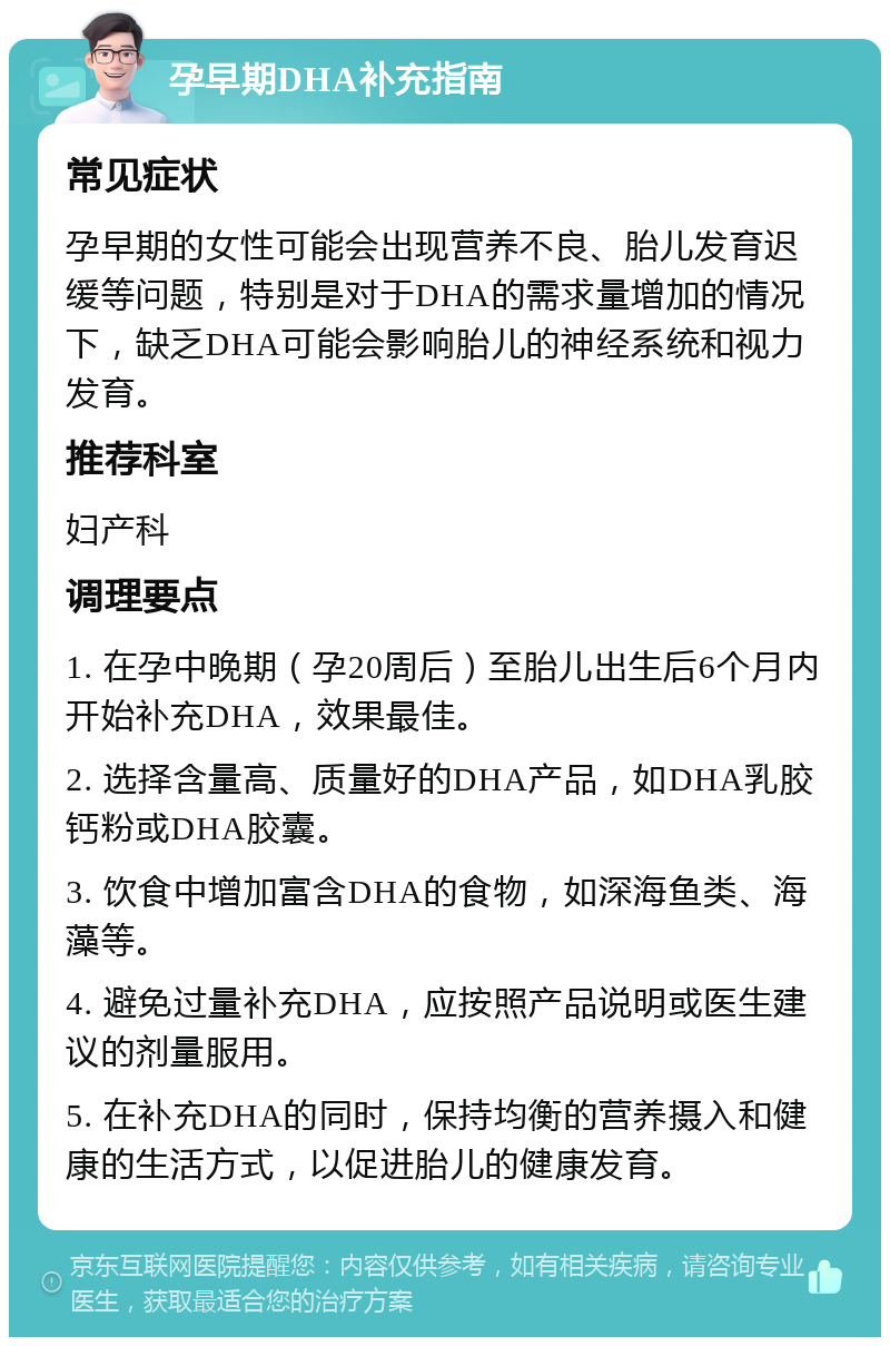 孕早期DHA补充指南 常见症状 孕早期的女性可能会出现营养不良、胎儿发育迟缓等问题，特别是对于DHA的需求量增加的情况下，缺乏DHA可能会影响胎儿的神经系统和视力发育。 推荐科室 妇产科 调理要点 1. 在孕中晚期（孕20周后）至胎儿出生后6个月内开始补充DHA，效果最佳。 2. 选择含量高、质量好的DHA产品，如DHA乳胶钙粉或DHA胶囊。 3. 饮食中增加富含DHA的食物，如深海鱼类、海藻等。 4. 避免过量补充DHA，应按照产品说明或医生建议的剂量服用。 5. 在补充DHA的同时，保持均衡的营养摄入和健康的生活方式，以促进胎儿的健康发育。