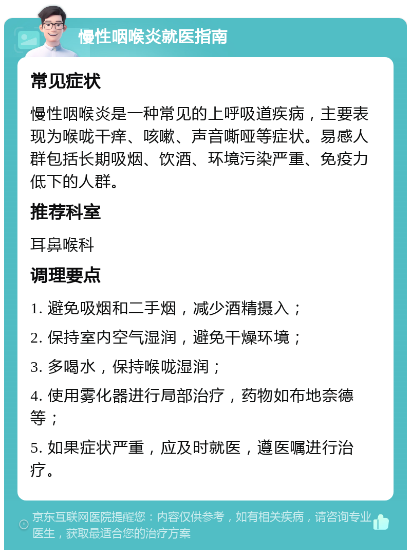 慢性咽喉炎就医指南 常见症状 慢性咽喉炎是一种常见的上呼吸道疾病，主要表现为喉咙干痒、咳嗽、声音嘶哑等症状。易感人群包括长期吸烟、饮酒、环境污染严重、免疫力低下的人群。 推荐科室 耳鼻喉科 调理要点 1. 避免吸烟和二手烟，减少酒精摄入； 2. 保持室内空气湿润，避免干燥环境； 3. 多喝水，保持喉咙湿润； 4. 使用雾化器进行局部治疗，药物如布地奈德等； 5. 如果症状严重，应及时就医，遵医嘱进行治疗。