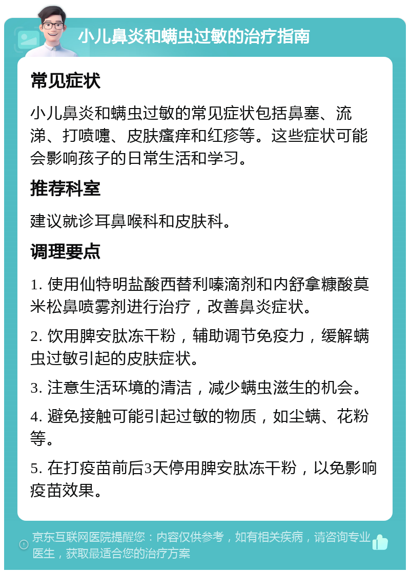 小儿鼻炎和螨虫过敏的治疗指南 常见症状 小儿鼻炎和螨虫过敏的常见症状包括鼻塞、流涕、打喷嚏、皮肤瘙痒和红疹等。这些症状可能会影响孩子的日常生活和学习。 推荐科室 建议就诊耳鼻喉科和皮肤科。 调理要点 1. 使用仙特明盐酸西替利嗪滴剂和内舒拿糠酸莫米松鼻喷雾剂进行治疗，改善鼻炎症状。 2. 饮用脾安肽冻干粉，辅助调节免疫力，缓解螨虫过敏引起的皮肤症状。 3. 注意生活环境的清洁，减少螨虫滋生的机会。 4. 避免接触可能引起过敏的物质，如尘螨、花粉等。 5. 在打疫苗前后3天停用脾安肽冻干粉，以免影响疫苗效果。