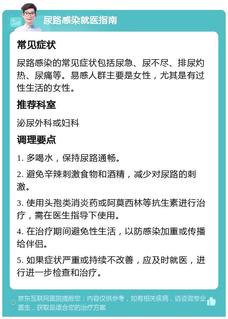 尿路感染就医指南 常见症状 尿路感染的常见症状包括尿急、尿不尽、排尿灼热、尿痛等。易感人群主要是女性，尤其是有过性生活的女性。 推荐科室 泌尿外科或妇科 调理要点 1. 多喝水，保持尿路通畅。 2. 避免辛辣刺激食物和酒精，减少对尿路的刺激。 3. 使用头孢类消炎药或阿莫西林等抗生素进行治疗，需在医生指导下使用。 4. 在治疗期间避免性生活，以防感染加重或传播给伴侣。 5. 如果症状严重或持续不改善，应及时就医，进行进一步检查和治疗。