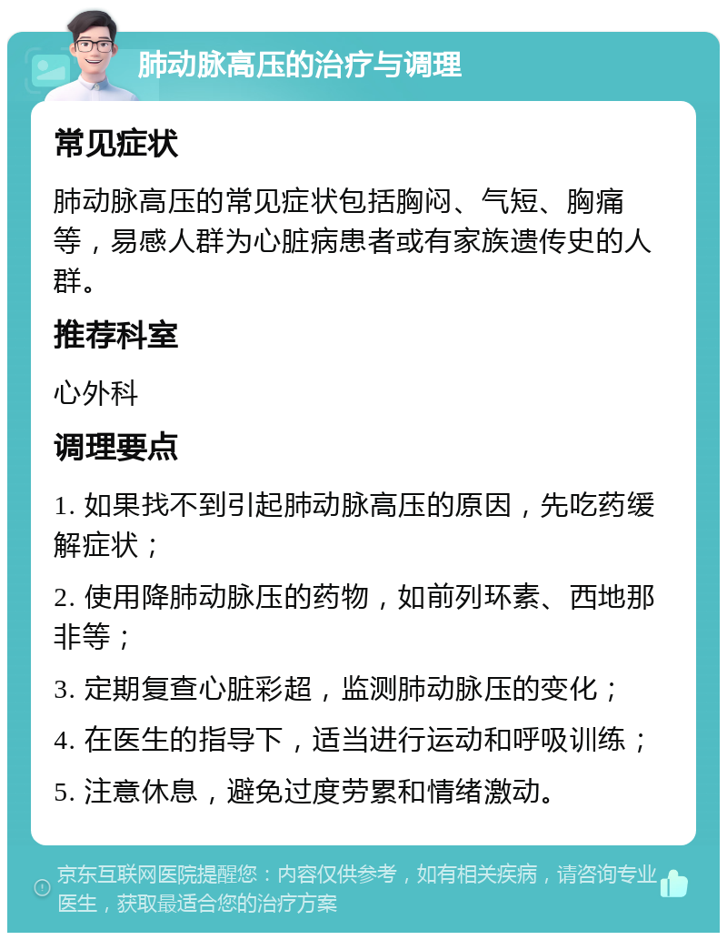 肺动脉高压的治疗与调理 常见症状 肺动脉高压的常见症状包括胸闷、气短、胸痛等，易感人群为心脏病患者或有家族遗传史的人群。 推荐科室 心外科 调理要点 1. 如果找不到引起肺动脉高压的原因，先吃药缓解症状； 2. 使用降肺动脉压的药物，如前列环素、西地那非等； 3. 定期复查心脏彩超，监测肺动脉压的变化； 4. 在医生的指导下，适当进行运动和呼吸训练； 5. 注意休息，避免过度劳累和情绪激动。