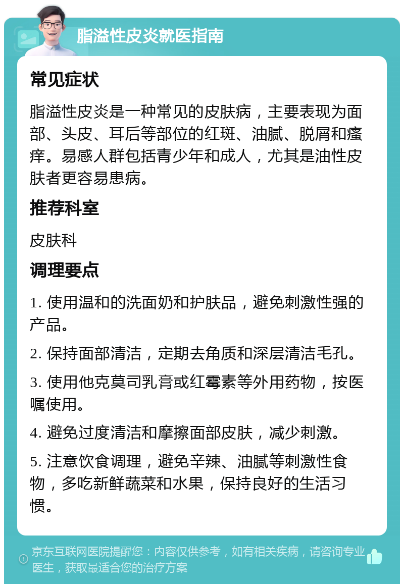 脂溢性皮炎就医指南 常见症状 脂溢性皮炎是一种常见的皮肤病，主要表现为面部、头皮、耳后等部位的红斑、油腻、脱屑和瘙痒。易感人群包括青少年和成人，尤其是油性皮肤者更容易患病。 推荐科室 皮肤科 调理要点 1. 使用温和的洗面奶和护肤品，避免刺激性强的产品。 2. 保持面部清洁，定期去角质和深层清洁毛孔。 3. 使用他克莫司乳膏或红霉素等外用药物，按医嘱使用。 4. 避免过度清洁和摩擦面部皮肤，减少刺激。 5. 注意饮食调理，避免辛辣、油腻等刺激性食物，多吃新鲜蔬菜和水果，保持良好的生活习惯。