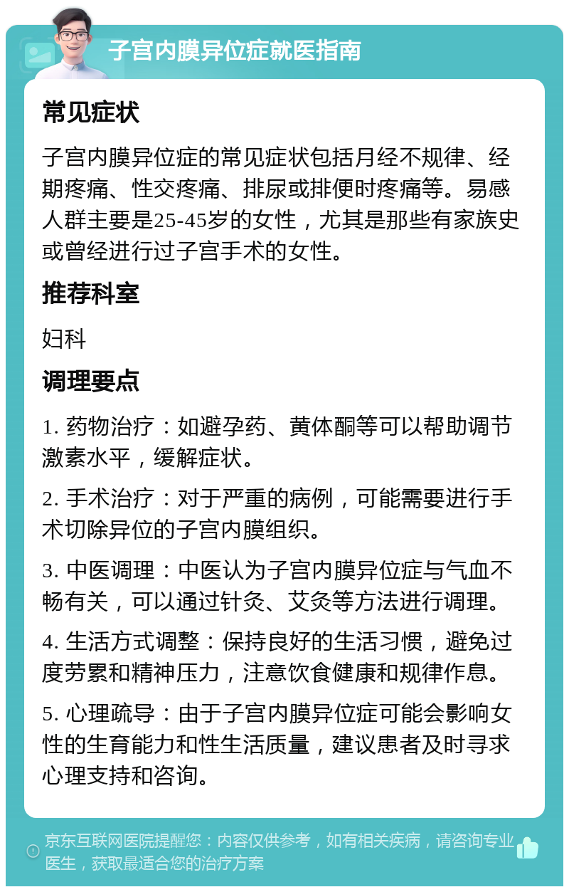 子宫内膜异位症就医指南 常见症状 子宫内膜异位症的常见症状包括月经不规律、经期疼痛、性交疼痛、排尿或排便时疼痛等。易感人群主要是25-45岁的女性，尤其是那些有家族史或曾经进行过子宫手术的女性。 推荐科室 妇科 调理要点 1. 药物治疗：如避孕药、黄体酮等可以帮助调节激素水平，缓解症状。 2. 手术治疗：对于严重的病例，可能需要进行手术切除异位的子宫内膜组织。 3. 中医调理：中医认为子宫内膜异位症与气血不畅有关，可以通过针灸、艾灸等方法进行调理。 4. 生活方式调整：保持良好的生活习惯，避免过度劳累和精神压力，注意饮食健康和规律作息。 5. 心理疏导：由于子宫内膜异位症可能会影响女性的生育能力和性生活质量，建议患者及时寻求心理支持和咨询。