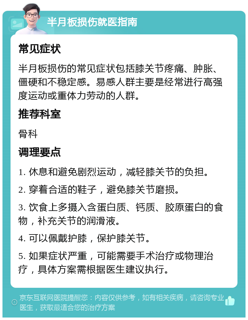 半月板损伤就医指南 常见症状 半月板损伤的常见症状包括膝关节疼痛、肿胀、僵硬和不稳定感。易感人群主要是经常进行高强度运动或重体力劳动的人群。 推荐科室 骨科 调理要点 1. 休息和避免剧烈运动，减轻膝关节的负担。 2. 穿着合适的鞋子，避免膝关节磨损。 3. 饮食上多摄入含蛋白质、钙质、胶原蛋白的食物，补充关节的润滑液。 4. 可以佩戴护膝，保护膝关节。 5. 如果症状严重，可能需要手术治疗或物理治疗，具体方案需根据医生建议执行。