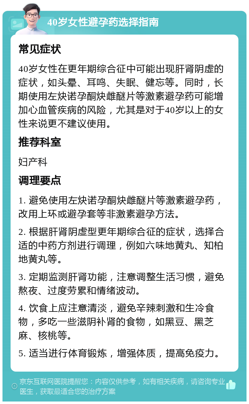 40岁女性避孕药选择指南 常见症状 40岁女性在更年期综合征中可能出现肝肾阴虚的症状，如头晕、耳鸣、失眠、健忘等。同时，长期使用左炔诺孕酮炔雌醚片等激素避孕药可能增加心血管疾病的风险，尤其是对于40岁以上的女性来说更不建议使用。 推荐科室 妇产科 调理要点 1. 避免使用左炔诺孕酮炔雌醚片等激素避孕药，改用上环或避孕套等非激素避孕方法。 2. 根据肝肾阴虚型更年期综合征的症状，选择合适的中药方剂进行调理，例如六味地黄丸、知柏地黄丸等。 3. 定期监测肝肾功能，注意调整生活习惯，避免熬夜、过度劳累和情绪波动。 4. 饮食上应注意清淡，避免辛辣刺激和生冷食物，多吃一些滋阴补肾的食物，如黑豆、黑芝麻、核桃等。 5. 适当进行体育锻炼，增强体质，提高免疫力。