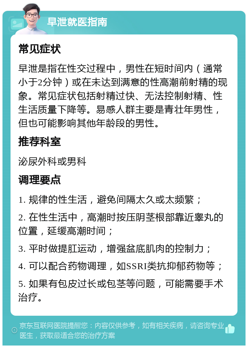 早泄就医指南 常见症状 早泄是指在性交过程中，男性在短时间内（通常小于2分钟）或在未达到满意的性高潮前射精的现象。常见症状包括射精过快、无法控制射精、性生活质量下降等。易感人群主要是青壮年男性，但也可能影响其他年龄段的男性。 推荐科室 泌尿外科或男科 调理要点 1. 规律的性生活，避免间隔太久或太频繁； 2. 在性生活中，高潮时按压阴茎根部靠近睾丸的位置，延缓高潮时间； 3. 平时做提肛运动，增强盆底肌肉的控制力； 4. 可以配合药物调理，如SSRI类抗抑郁药物等； 5. 如果有包皮过长或包茎等问题，可能需要手术治疗。