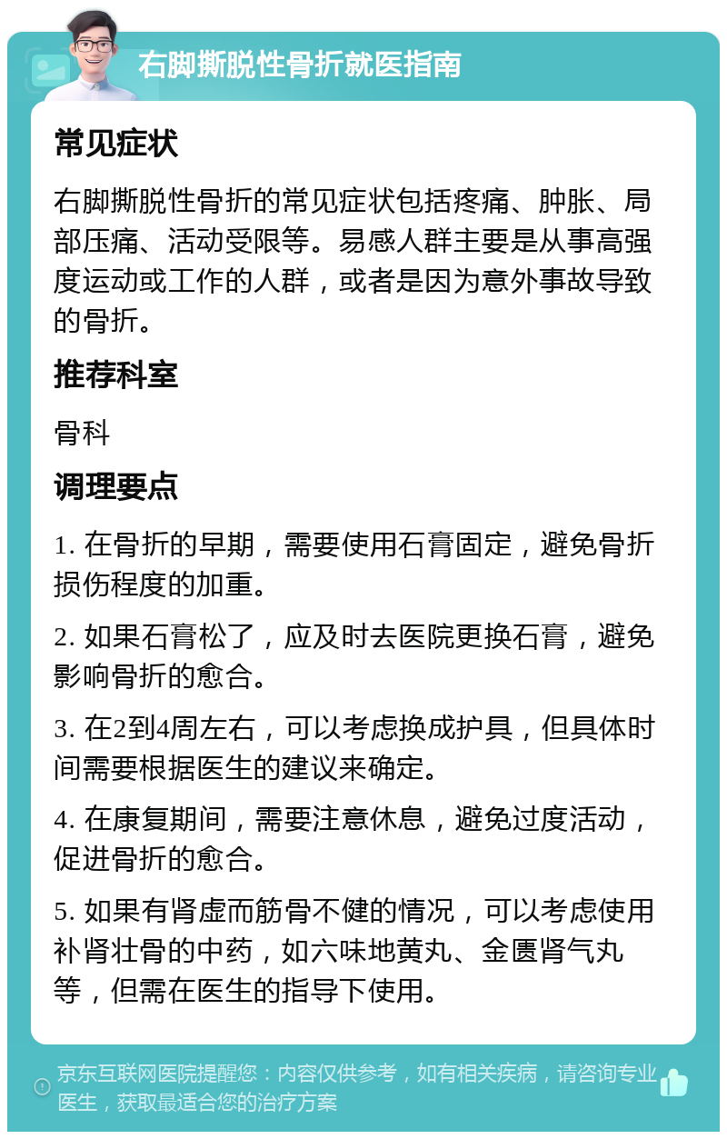 右脚撕脱性骨折就医指南 常见症状 右脚撕脱性骨折的常见症状包括疼痛、肿胀、局部压痛、活动受限等。易感人群主要是从事高强度运动或工作的人群，或者是因为意外事故导致的骨折。 推荐科室 骨科 调理要点 1. 在骨折的早期，需要使用石膏固定，避免骨折损伤程度的加重。 2. 如果石膏松了，应及时去医院更换石膏，避免影响骨折的愈合。 3. 在2到4周左右，可以考虑换成护具，但具体时间需要根据医生的建议来确定。 4. 在康复期间，需要注意休息，避免过度活动，促进骨折的愈合。 5. 如果有肾虚而筋骨不健的情况，可以考虑使用补肾壮骨的中药，如六味地黄丸、金匮肾气丸等，但需在医生的指导下使用。