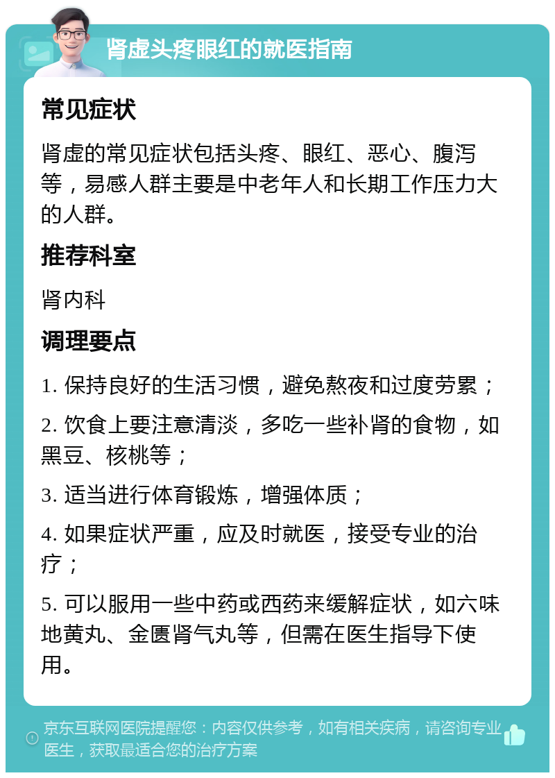 肾虚头疼眼红的就医指南 常见症状 肾虚的常见症状包括头疼、眼红、恶心、腹泻等，易感人群主要是中老年人和长期工作压力大的人群。 推荐科室 肾内科 调理要点 1. 保持良好的生活习惯，避免熬夜和过度劳累； 2. 饮食上要注意清淡，多吃一些补肾的食物，如黑豆、核桃等； 3. 适当进行体育锻炼，增强体质； 4. 如果症状严重，应及时就医，接受专业的治疗； 5. 可以服用一些中药或西药来缓解症状，如六味地黄丸、金匮肾气丸等，但需在医生指导下使用。