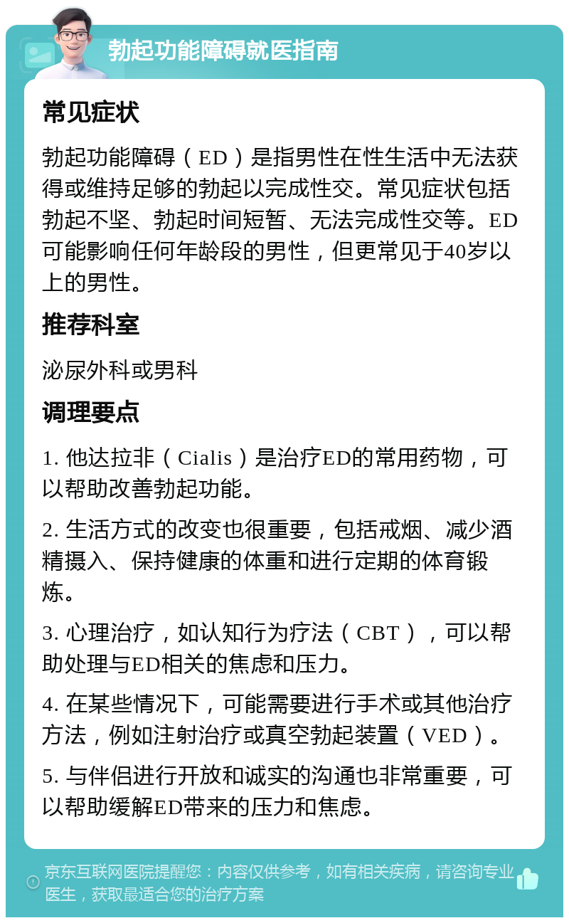 勃起功能障碍就医指南 常见症状 勃起功能障碍（ED）是指男性在性生活中无法获得或维持足够的勃起以完成性交。常见症状包括勃起不坚、勃起时间短暂、无法完成性交等。ED可能影响任何年龄段的男性，但更常见于40岁以上的男性。 推荐科室 泌尿外科或男科 调理要点 1. 他达拉非（Cialis）是治疗ED的常用药物，可以帮助改善勃起功能。 2. 生活方式的改变也很重要，包括戒烟、减少酒精摄入、保持健康的体重和进行定期的体育锻炼。 3. 心理治疗，如认知行为疗法（CBT），可以帮助处理与ED相关的焦虑和压力。 4. 在某些情况下，可能需要进行手术或其他治疗方法，例如注射治疗或真空勃起装置（VED）。 5. 与伴侣进行开放和诚实的沟通也非常重要，可以帮助缓解ED带来的压力和焦虑。