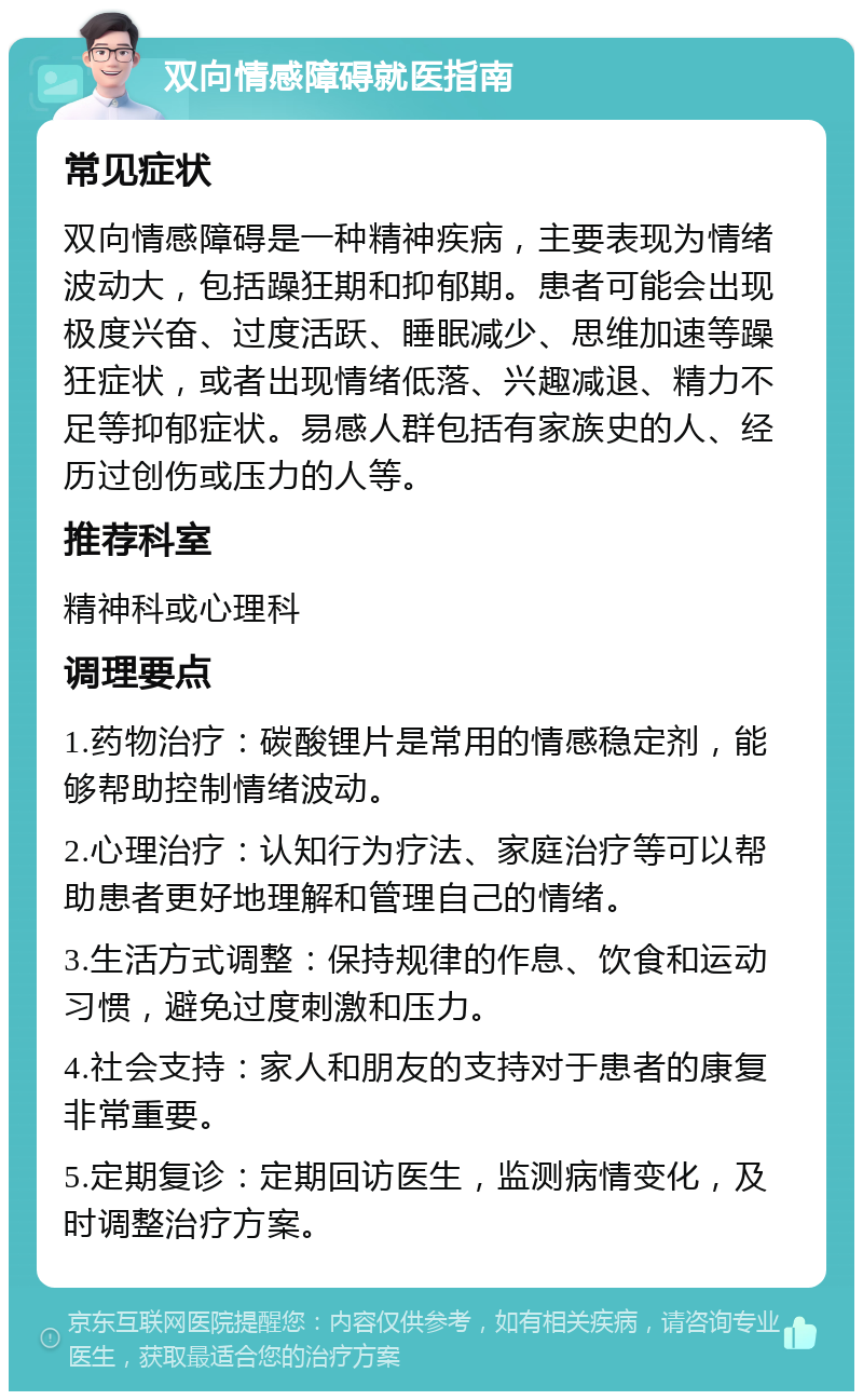 双向情感障碍就医指南 常见症状 双向情感障碍是一种精神疾病，主要表现为情绪波动大，包括躁狂期和抑郁期。患者可能会出现极度兴奋、过度活跃、睡眠减少、思维加速等躁狂症状，或者出现情绪低落、兴趣减退、精力不足等抑郁症状。易感人群包括有家族史的人、经历过创伤或压力的人等。 推荐科室 精神科或心理科 调理要点 1.药物治疗：碳酸锂片是常用的情感稳定剂，能够帮助控制情绪波动。 2.心理治疗：认知行为疗法、家庭治疗等可以帮助患者更好地理解和管理自己的情绪。 3.生活方式调整：保持规律的作息、饮食和运动习惯，避免过度刺激和压力。 4.社会支持：家人和朋友的支持对于患者的康复非常重要。 5.定期复诊：定期回访医生，监测病情变化，及时调整治疗方案。