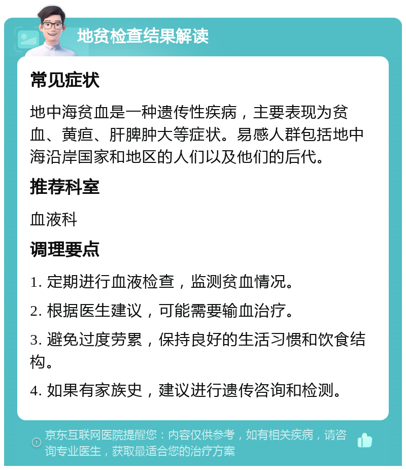 地贫检查结果解读 常见症状 地中海贫血是一种遗传性疾病，主要表现为贫血、黄疸、肝脾肿大等症状。易感人群包括地中海沿岸国家和地区的人们以及他们的后代。 推荐科室 血液科 调理要点 1. 定期进行血液检查，监测贫血情况。 2. 根据医生建议，可能需要输血治疗。 3. 避免过度劳累，保持良好的生活习惯和饮食结构。 4. 如果有家族史，建议进行遗传咨询和检测。