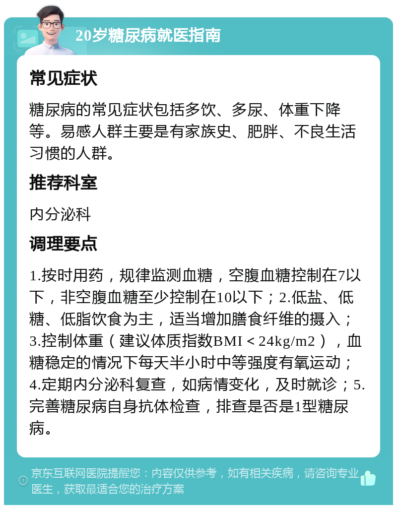 20岁糖尿病就医指南 常见症状 糖尿病的常见症状包括多饮、多尿、体重下降等。易感人群主要是有家族史、肥胖、不良生活习惯的人群。 推荐科室 内分泌科 调理要点 1.按时用药，规律监测血糖，空腹血糖控制在7以下，非空腹血糖至少控制在10以下；2.低盐、低糖、低脂饮食为主，适当增加膳食纤维的摄入；3.控制体重（建议体质指数BMI＜24kg/m2），血糖稳定的情况下每天半小时中等强度有氧运动；4.定期内分泌科复查，如病情变化，及时就诊；5.完善糖尿病自身抗体检查，排查是否是1型糖尿病。