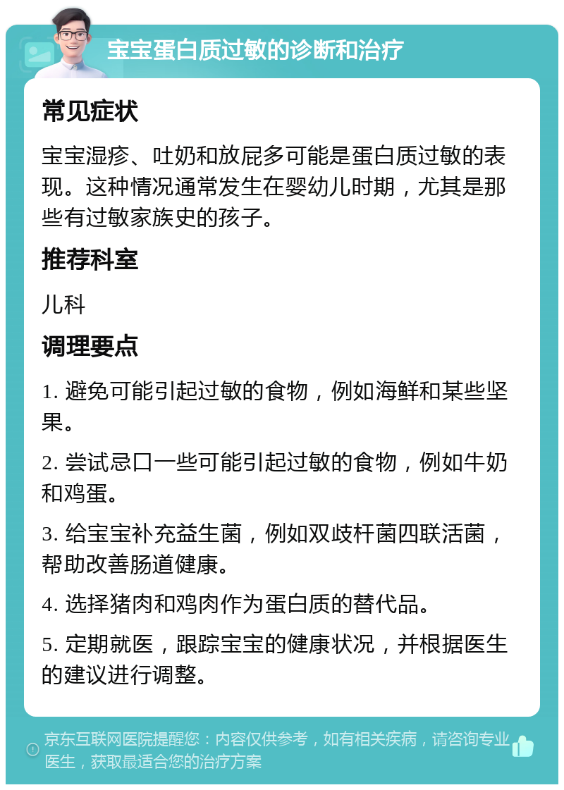 宝宝蛋白质过敏的诊断和治疗 常见症状 宝宝湿疹、吐奶和放屁多可能是蛋白质过敏的表现。这种情况通常发生在婴幼儿时期，尤其是那些有过敏家族史的孩子。 推荐科室 儿科 调理要点 1. 避免可能引起过敏的食物，例如海鲜和某些坚果。 2. 尝试忌口一些可能引起过敏的食物，例如牛奶和鸡蛋。 3. 给宝宝补充益生菌，例如双歧杆菌四联活菌，帮助改善肠道健康。 4. 选择猪肉和鸡肉作为蛋白质的替代品。 5. 定期就医，跟踪宝宝的健康状况，并根据医生的建议进行调整。