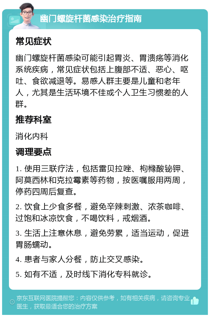 幽门螺旋杆菌感染治疗指南 常见症状 幽门螺旋杆菌感染可能引起胃炎、胃溃疡等消化系统疾病，常见症状包括上腹部不适、恶心、呕吐、食欲减退等。易感人群主要是儿童和老年人，尤其是生活环境不佳或个人卫生习惯差的人群。 推荐科室 消化内科 调理要点 1. 使用三联疗法，包括雷贝拉唑、枸橼酸铋钾、阿莫西林和克拉霉素等药物，按医嘱服用两周，停药四周后复查。 2. 饮食上少食多餐，避免辛辣刺激、浓茶咖啡、过饱和冰凉饮食，不喝饮料，戒烟酒。 3. 生活上注意休息，避免劳累，适当运动，促进胃肠蠕动。 4. 患者与家人分餐，防止交叉感染。 5. 如有不适，及时线下消化专科就诊。