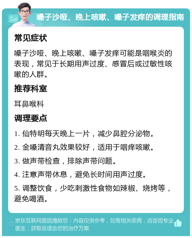 嗓子沙哑、晚上咳嗽、嗓子发痒的调理指南 常见症状 嗓子沙哑、晚上咳嗽、嗓子发痒可能是咽喉炎的表现，常见于长期用声过度、感冒后或过敏性咳嗽的人群。 推荐科室 耳鼻喉科 调理要点 1. 仙特明每天晚上一片，减少鼻腔分泌物。 2. 金嗓清音丸效果较好，适用于咽痒咳嗽。 3. 做声带检查，排除声带问题。 4. 注意声带休息，避免长时间用声过度。 5. 调整饮食，少吃刺激性食物如辣椒、烧烤等，避免喝酒。